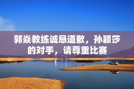 郭焱教练诚恳道歉，孙颖莎的对手，请尊重比赛