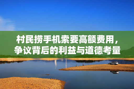 村民捞手机索要高额费用，争议背后的利益与道德考量