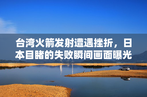 台湾火箭发射遭遇挫折，日本目睹的失败瞬间画面曝光