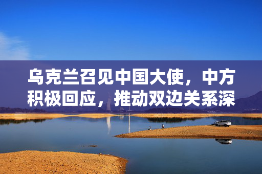 乌克兰召见中国大使，中方积极回应，推动双边关系深入发展