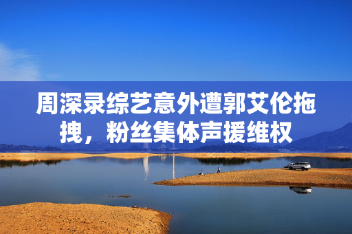 周深录综艺意外遭郭艾伦拖拽，粉丝集体声援维权