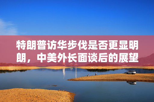 特朗普访华步伐是否更显明朗，中美外长面谈后的展望