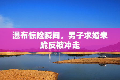 瀑布惊险瞬间，男子求婚未跪反被冲走