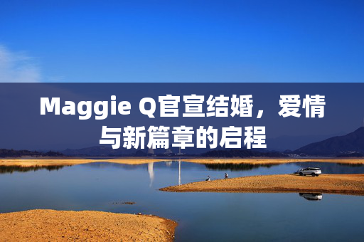 Maggie Q官宣结婚，爱情与新篇章的启程