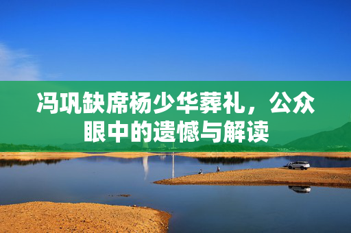冯巩缺席杨少华葬礼，公众眼中的遗憾与解读