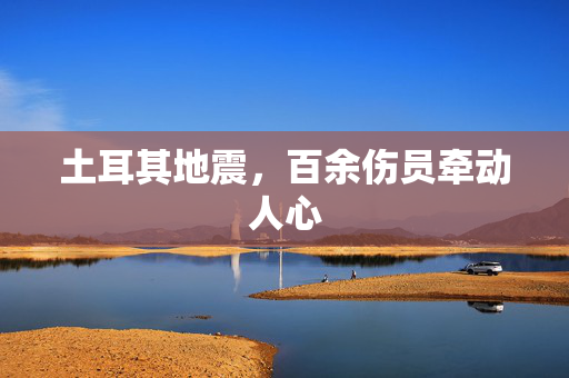 土耳其地震，百余伤员牵动人心