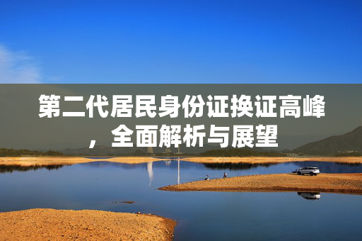 第二代居民身份证换证高峰，全面解析与展望