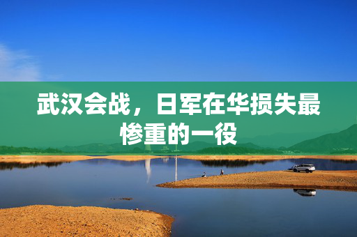 武汉会战，日军在华损失最惨重的一役