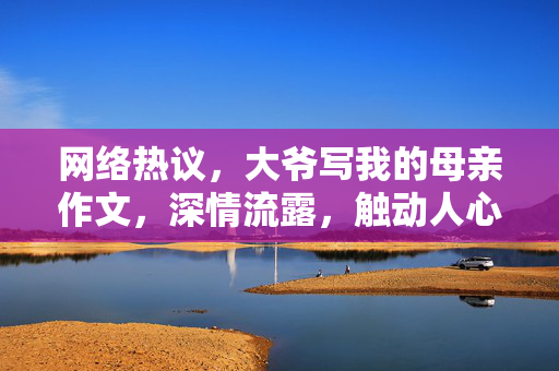 网络热议，大爷写我的母亲作文，深情流露，触动人心