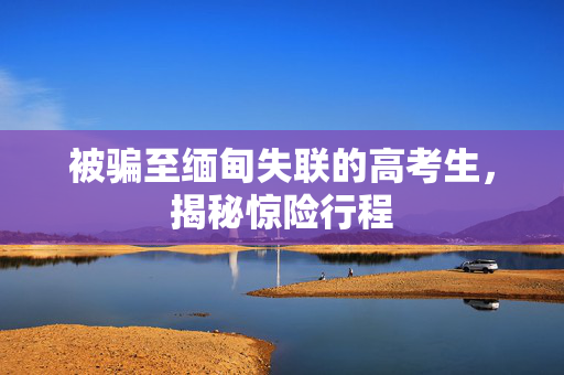 被骗至缅甸失联的高考生，揭秘惊险行程
