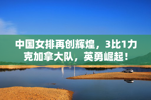 中国女排再创辉煌，3比1力克加拿大队，英勇崛起！