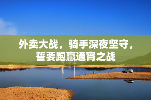 外卖大战，骑手深夜坚守，誓要跑赢通宵之战
