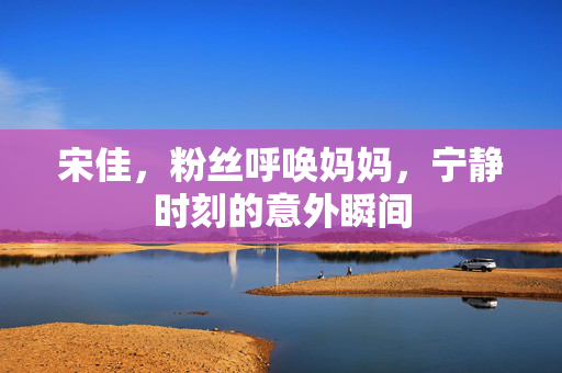 宋佳，粉丝呼唤妈妈，宁静时刻的意外瞬间