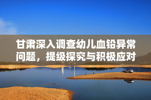 甘肃深入调查幼儿血铅异常问题，提级探究与积极应对