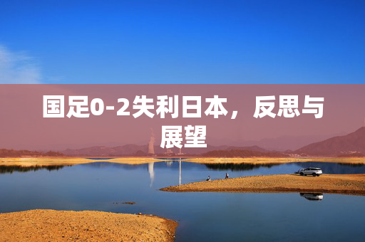 国足0-2失利日本，反思与展望