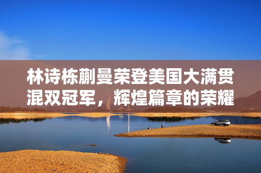 林诗栋蒯曼荣登美国大满贯混双冠军，辉煌篇章的荣耀时刻