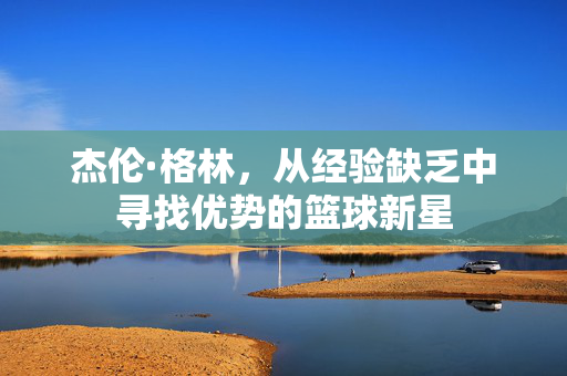 杰伦·格林，从经验缺乏中寻找优势的篮球新星