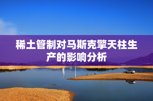 稀土管制对马斯克擎天柱生产的影响分析