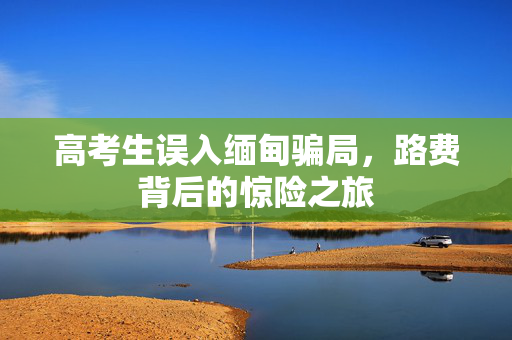 高考生误入缅甸骗局，路费背后的惊险之旅