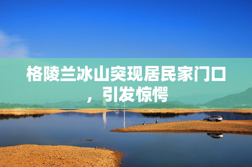 格陵兰冰山突现居民家门口，引发惊愕