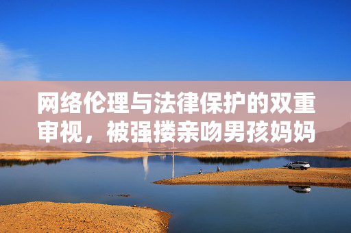 网络伦理与法律保护的双重审视，被强搂亲吻男孩妈妈发布视频遭遇下架事件