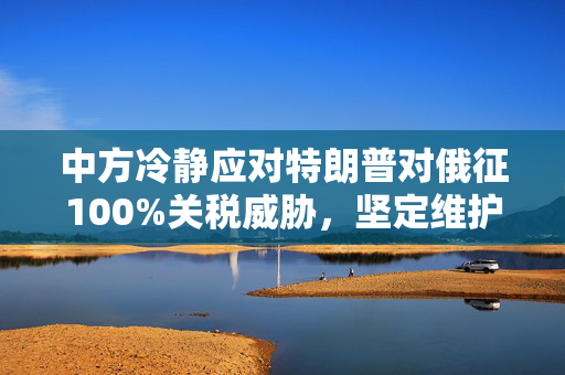 中方冷静应对特朗普对俄征100%关税威胁，坚定维护多边贸易秩序与经济稳定