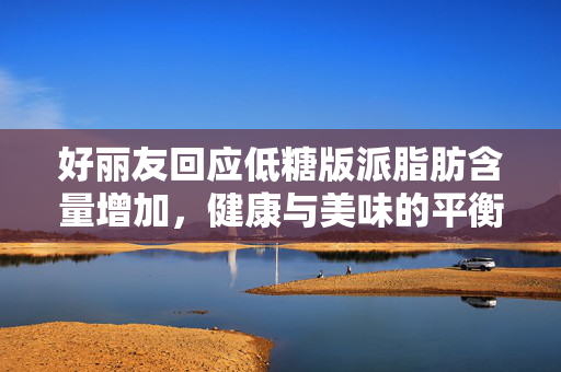 好丽友回应低糖版派脂肪含量增加，健康与美味的平衡之道
