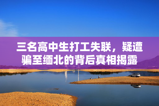 三名高中生打工失联，疑遭骗至缅北的背后真相揭露