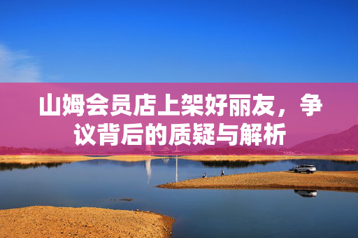 山姆会员店上架好丽友，争议背后的质疑与解析