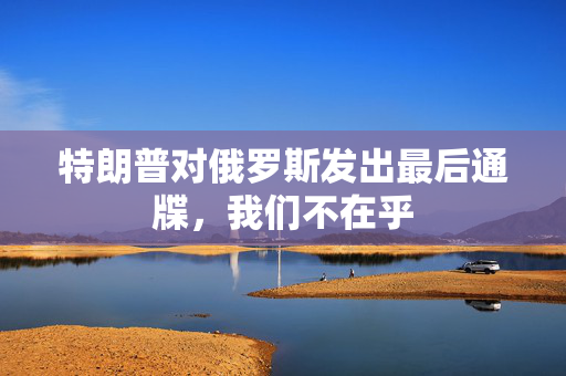 特朗普对俄罗斯发出最后通牒，我们不在乎