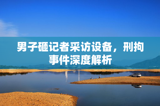 男子砸记者采访设备，刑拘事件深度解析