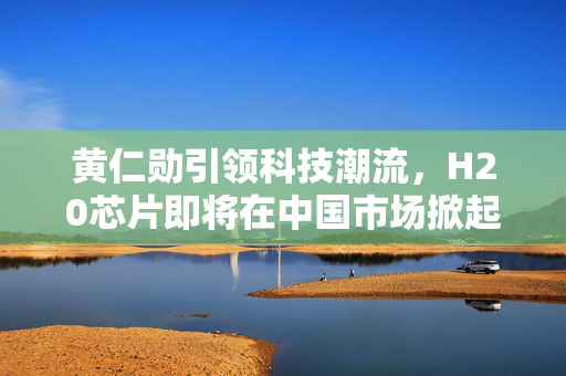 黄仁勋引领科技潮流，H20芯片即将在中国市场掀起热潮