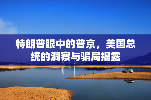 特朗普眼中的普京，美国总统的洞察与骗局揭露