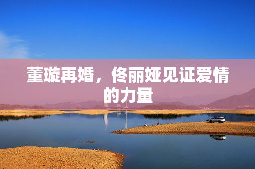董璇再婚，佟丽娅见证爱情的力量