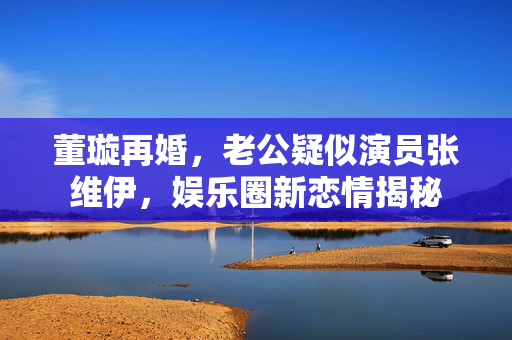 董璇再婚，老公疑似演员张维伊，娱乐圈新恋情揭秘