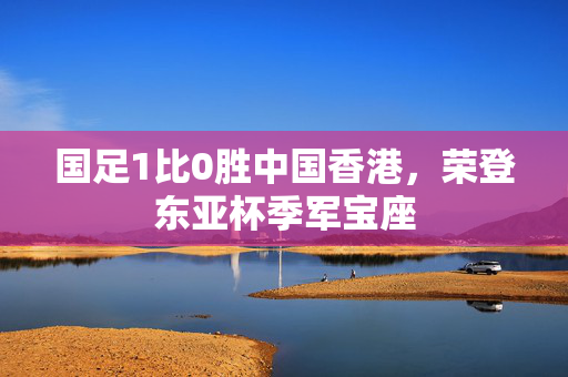 国足1比0胜中国香港，荣登东亚杯季军宝座