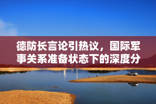 德防长言论引热议，国际军事关系准备状态下的深度分析