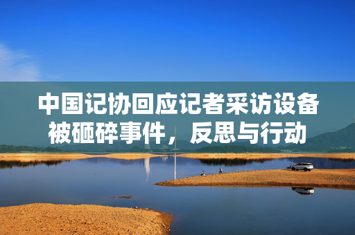 中国记协回应记者采访设备被砸碎事件，反思与行动