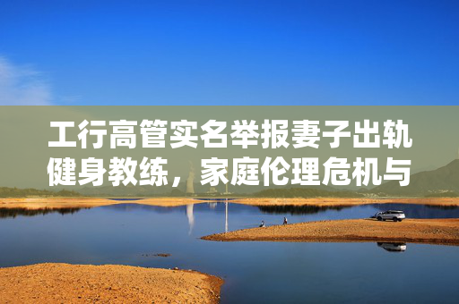 工行高管实名举报妻子出轨健身教练，家庭伦理危机与职场风波的交织