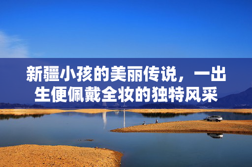 新疆小孩的美丽传说，一出生便佩戴全妆的独特风采