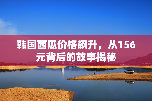 韩国西瓜价格飙升，从156元背后的故事揭秘