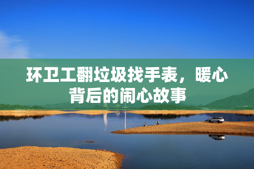 环卫工翻垃圾找手表，暖心背后的闹心故事