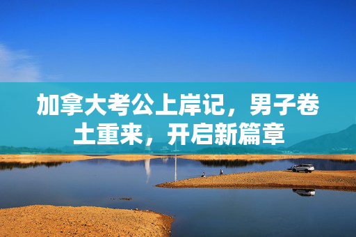 加拿大考公上岸记，男子卷土重来，开启新篇章