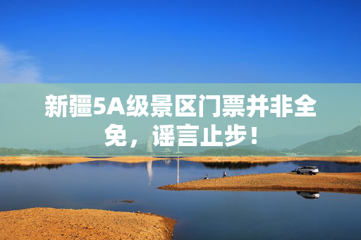 新疆5A级景区门票并非全免，谣言止步！