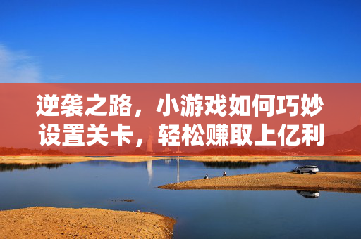 逆袭之路，小游戏如何巧妙设置关卡，轻松赚取上亿利润