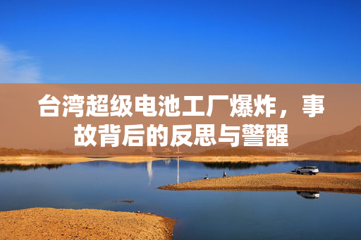 台湾超级电池工厂爆炸，事故背后的反思与警醒