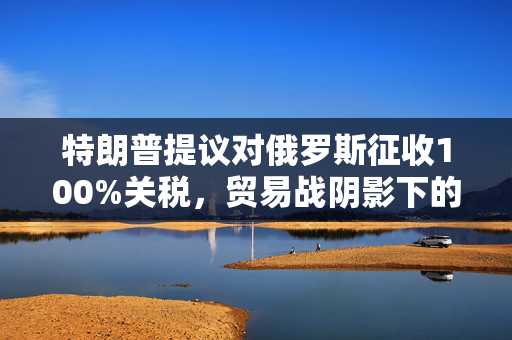 特朗普提议对俄罗斯征收100%关税，贸易战阴影下的国际关系新动向