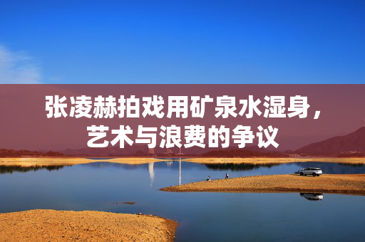 张凌赫拍戏用矿泉水湿身，艺术与浪费的争议