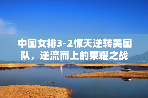 中国女排3-2惊天逆转美国队，逆流而上的荣耀之战