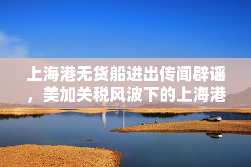 上海港无货船进出传闻辟谣，美加关税风波下的上海港依然繁忙运转